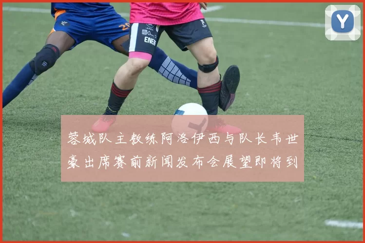 蓉城队主教练阿洛伊西与队长韦世豪出席赛前新闻发布会展望即将到来的比赛