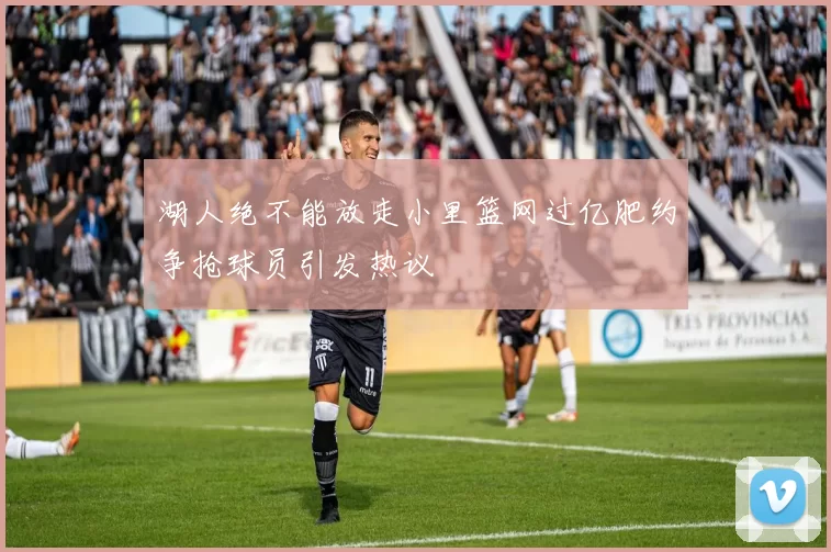 湖人绝不能放走小里篮网过亿肥约争抢球员引发热议