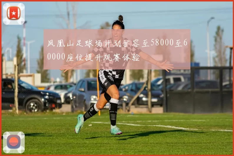 凤凰山足球场计划扩容至58000至60000座位提升观赛体验