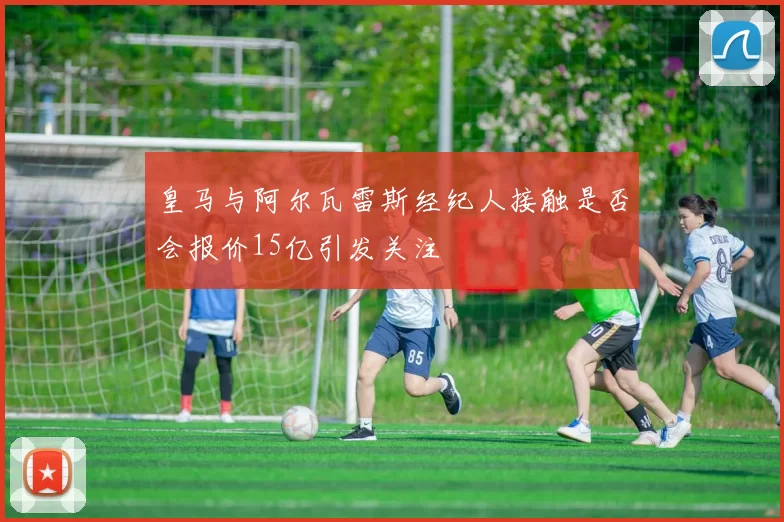 皇马与阿尔瓦雷斯经纪人接触是否会报价15亿引发关注